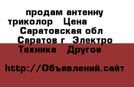 продам антенну триколор › Цена ­ 5 000 - Саратовская обл., Саратов г. Электро-Техника » Другое   